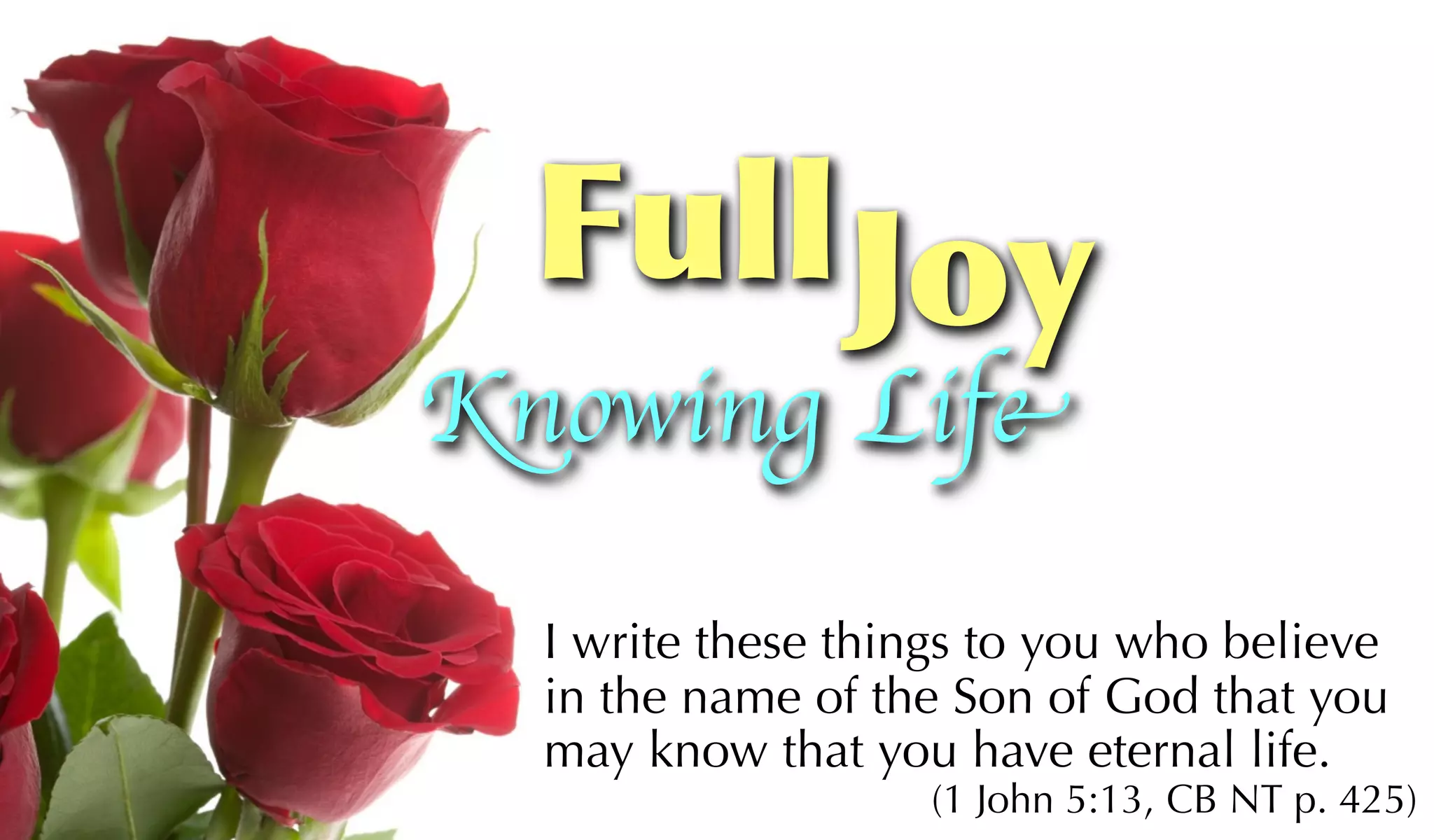 Full Joy
Knowing Life

  I write these things to you who believe
  in the name of the Son of God that you
  may know that you have eternal life.
                   (1 John 5:13, CB NT p. 425)
 
