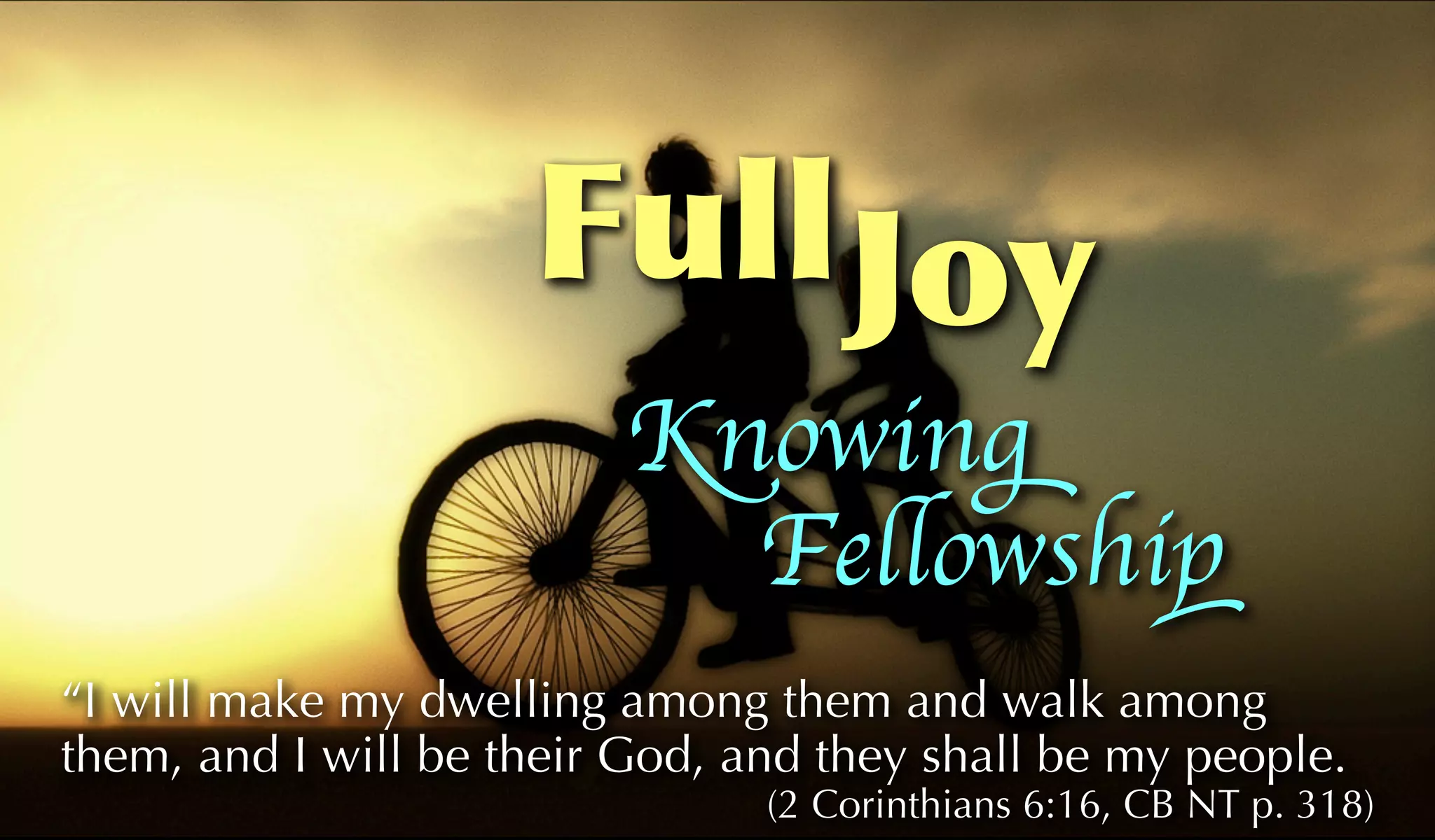 Full Joy
                         Knowing
                           Fellowship
“I will make my dwelling among them and walk among
them, and I will be their God, and they shall be my people.
                                (2 Corinthians 6:16, CB NT p. 318)
 