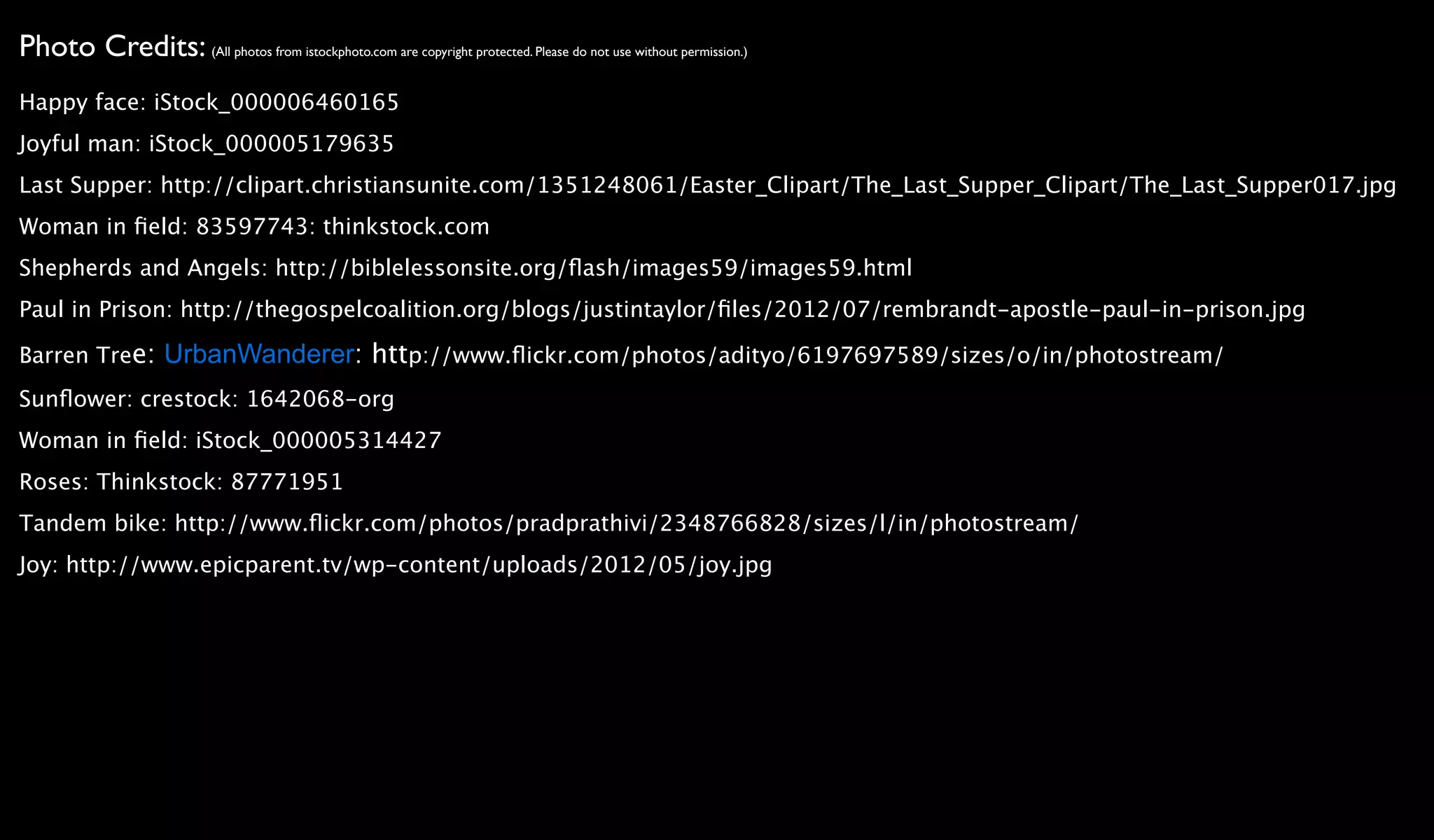 Photo Credits: (All photos from istockphoto.com are copyright protected. Please do not use without permission.)
Happy face: iStock_000006460165
Joyful man: iStock_000005179635
Last Supper: http://clipart.christiansunite.com/1351248061/Easter_Clipart/The_Last_Supper_Clipart/The_Last_Supper017.jpg
Woman in ﬁeld: 83597743: thinkstock.com
Shepherds and Angels: http://biblelessonsite.org/ﬂash/images59/images59.html
Paul in Prison: http://thegospelcoalition.org/blogs/justintaylor/ﬁles/2012/07/rembrandt-apostle-paul-in-prison.jpg

Barren Tree: UrbanWanderer: http://www.ﬂickr.com/photos/adityo/6197697589/sizes/o/in/photostream/
Sunﬂower: crestock: 1642068-org
Woman in ﬁeld: iStock_000005314427
Roses: Thinkstock: 87771951
Tandem bike: http://www.ﬂickr.com/photos/pradprathivi/2348766828/sizes/l/in/photostream/
Joy: http://www.epicparent.tv/wp-content/uploads/2012/05/joy.jpg
 