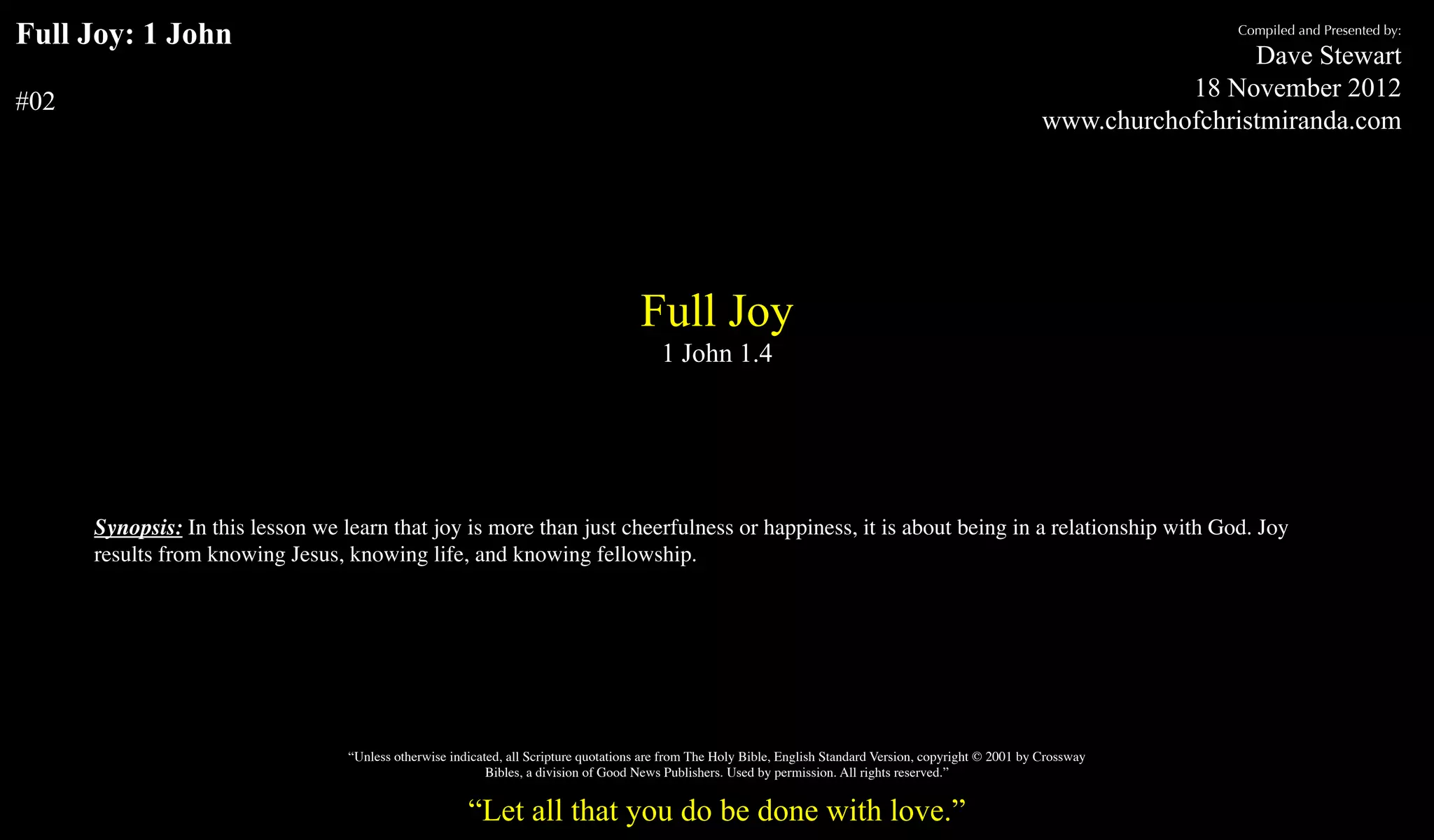 Full Joy: 1 John                                                                                                                                                               Compiled and Presented by:

                                                                                                                                                                                 Dave Stewart
                                                                                                                                                                           18 November 2012
#02
                                                                                                                                                                www.churchofchristmiranda.com




                                                                                       Full Joy
                                                                                           1 John 1.4




      Synopsis: In this lesson we learn that joy is more than just cheerfulness or happiness, it is about being in a relationship with God. Joy
      results from knowing Jesus, knowing life, and knowing fellowship.




                                   “Unless otherwise indicated, all Scripture quotations are from The Holy Bible, English Standard Version, copyright © 2001 by Crossway
                                                            Bibles, a division of Good News Publishers. Used by permission. All rights reserved.”


                                                        “Let all that you do be done with love.”
 