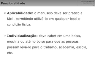 Funcionalidade Aplicabilidade:  o manuseio deve ser pratico e fácil, permitindo utilizá-lo em qualquer local e condição física. Individualização:  deve caber em uma bolsa, mochila ou até no bolso para que as pessoas possam levá-lo para o trabalho, academia, escola, etc. 
