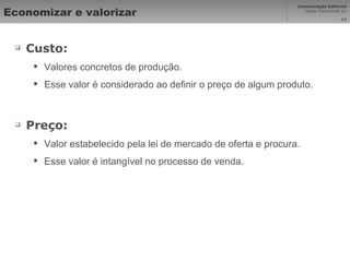 Economizar e valorizar Custo: Valores concretos de produção. Esse valor é considerado ao definir o preço de algum produto. Preço: Valor estabelecido pela lei de mercado de oferta e procura. Esse valor é intangível no processo de venda. 