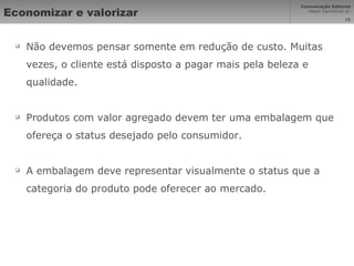 Economizar e valorizar Não devemos pensar somente em redução de custo. Muitas vezes, o cliente está disposto a pagar mais pela beleza e qualidade. Produtos com valor agregado devem ter uma embalagem que ofereça o status desejado pelo consumidor. A embalagem deve representar visualmente o status que a categoria do produto pode oferecer ao mercado. 