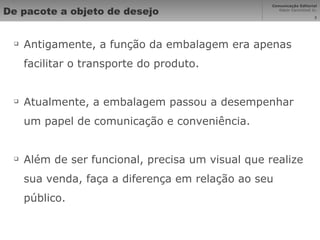 De pacote a objeto de desejo Antigamente, a função da embalagem era apenas facilitar o transporte do produto. Atualmente, a embalagem passou a desempenhar um papel de comunicação e conveniência. Além de ser funcional, precisa um visual que realize sua venda, faça a diferença em relação ao seu público. 