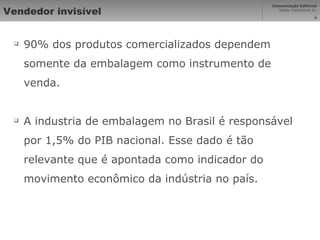 Vendedor invisível 90% dos produtos comercializados dependem somente da embalagem como instrumento de venda. A industria de embalagem no Brasil é responsável por 1,5% do PIB nacional. Esse dado é tão relevante que é apontada como indicador do movimento econômico da indústria no país. 