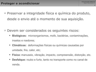 Proteger e acondicionar Preservar a integridade física e química do produto, desde o envio até o momento de sua aquisição. Devem ser considerados os seguintes riscos: Biológicos:   microorganismos, mofo, bactérias, contaminações, insetos e roedores; Climáticos:   deformações físicas ou químicas causadas por umidade, frio, calor, etc; Física:  manuseio, vibração, impacto, compreensão, distorção, etc. Desfalque:  roubo e furto, tanto no transporte como no canal de venda. 