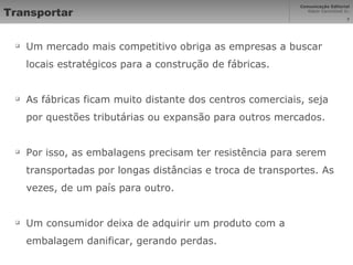 Transportar Um mercado mais competitivo obriga as empresas a buscar locais estratégicos para a construção de fábricas. As fábricas ficam muito distante dos centros comerciais, seja por questões tributárias ou expansão para outros mercados. Por isso, as embalagens precisam ter resistência para serem transportadas por longas distâncias e troca de transportes. As vezes, de um país para outro. Um consumidor deixa de adquirir um produto com a embalagem danificar, gerando perdas. 