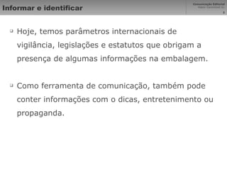 Informar e identificar Hoje, temos parâmetros internacionais de vigilância, legislações e estatutos que obrigam a presença de algumas informações na embalagem. Como ferramenta de comunicação, também pode conter informações com o dicas, entretenimento ou propaganda. 