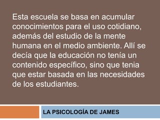 LA PSICOLOGÍA DE JAMES
Esta escuela se basa en acumular
conocimientos para el uso cotidiano,
además del estudio de la mente
humana en el medio ambiente. Allí se
decía que la educación no tenía un
contenido específico, sino que tenia
que estar basada en las necesidades
de los estudiantes.
 