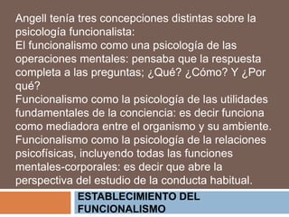 ESTABLECIMIENTO DEL
FUNCIONALISMO
Angell tenía tres concepciones distintas sobre la
psicología funcionalista:
El funcionalismo como una psicología de las
operaciones mentales: pensaba que la respuesta
completa a las preguntas; ¿Qué? ¿Cómo? Y ¿Por
qué?
Funcionalismo como la psicología de las utilidades
fundamentales de la conciencia: es decir funciona
como mediadora entre el organismo y su ambiente.
Funcionalismo como la psicología de la relaciones
psicofísicas, incluyendo todas las funciones
mentales-corporales: es decir que abre la
perspectiva del estudio de la conducta habitual.
 