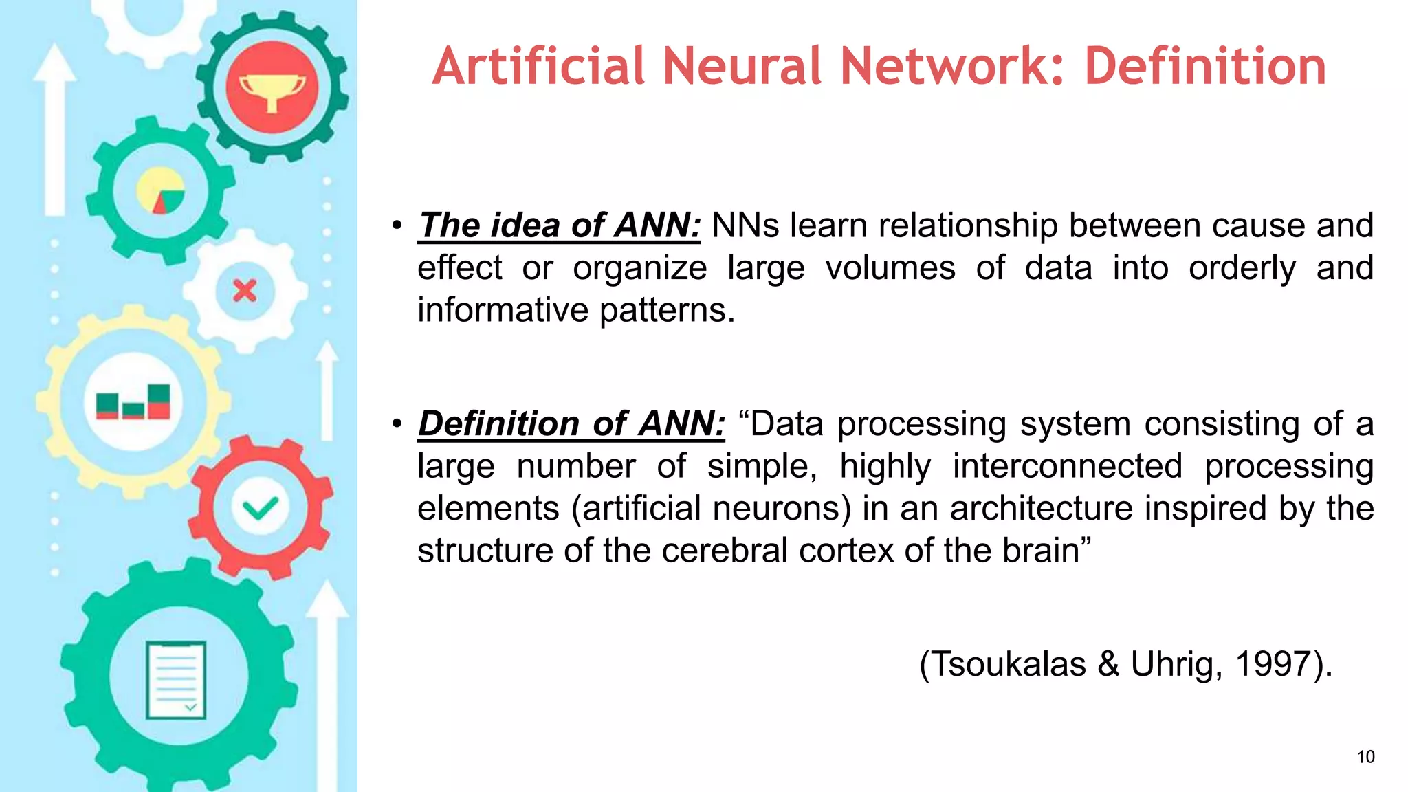 Artificial Neural Network: Definition
• The idea of ANN: NNs learn relationship between cause and
effect or organize large volumes of data into orderly and
informative patterns.
• Definition of ANN: “Data processing system consisting of a
large number of simple, highly interconnected processing
elements (artificial neurons) in an architecture inspired by the
structure of the cerebral cortex of the brain”
(Tsoukalas & Uhrig, 1997).
10
 