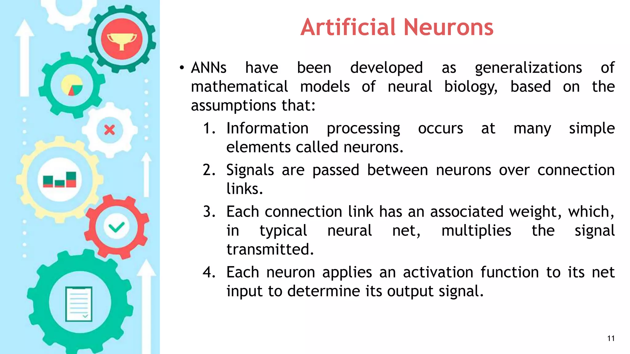 Artificial Neurons
• ANNs have been developed as generalizations of
mathematical models of neural biology, based on the
assumptions that:
1. Information processing occurs at many simple
elements called neurons.
2. Signals are passed between neurons over connection
links.
3. Each connection link has an associated weight, which,
in typical neural net, multiplies the signal
transmitted.
4. Each neuron applies an activation function to its net
input to determine its output signal.
11
 