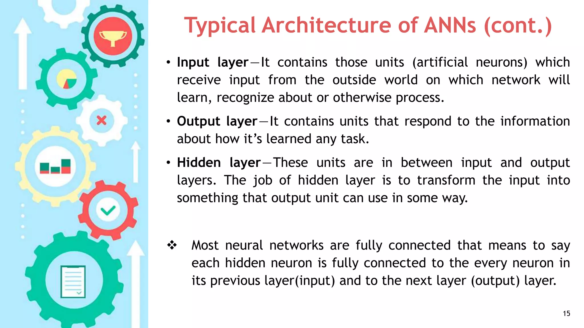 Typical Architecture of ANNs (cont.)
• Input layer—It contains those units (artificial neurons) which
receive input from the outside world on which network will
learn, recognize about or otherwise process.
• Output layer—It contains units that respond to the information
about how it’s learned any task.
• Hidden layer—These units are in between input and output
layers. The job of hidden layer is to transform the input into
something that output unit can use in some way.
 Most neural networks are fully connected that means to say
each hidden neuron is fully connected to the every neuron in
its previous layer(input) and to the next layer (output) layer.
15
 
