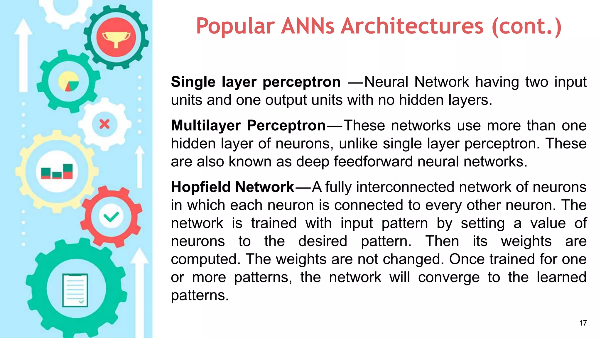 Popular ANNs Architectures (cont.)
17
Single layer perceptron —Neural Network having two input
units and one output units with no hidden layers.
Multilayer Perceptron—These networks use more than one
hidden layer of neurons, unlike single layer perceptron. These
are also known as deep feedforward neural networks.
Hopfield Network—A fully interconnected network of neurons
in which each neuron is connected to every other neuron. The
network is trained with input pattern by setting a value of
neurons to the desired pattern. Then its weights are
computed. The weights are not changed. Once trained for one
or more patterns, the network will converge to the learned
patterns.
 