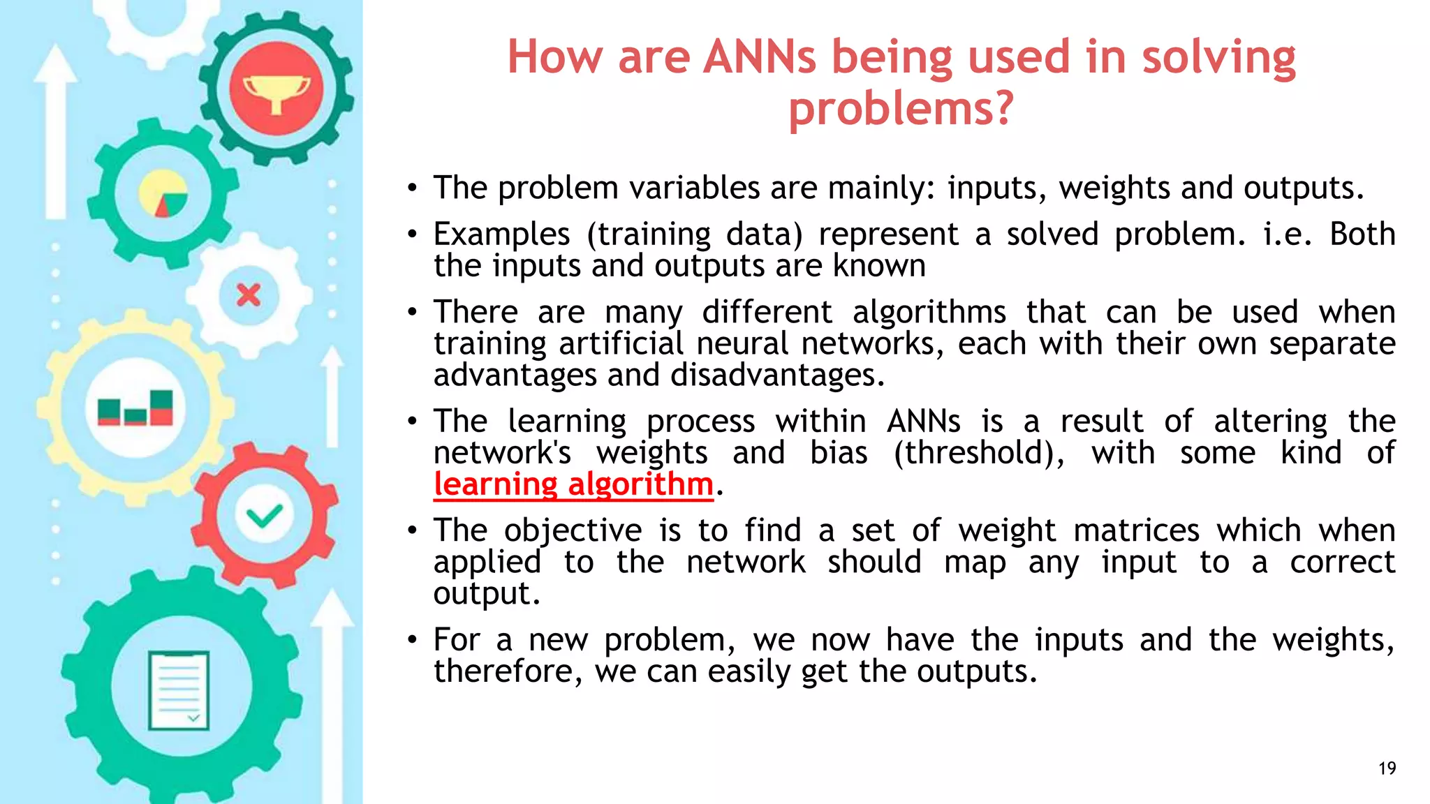 How are ANNs being used in solving
problems?
• The problem variables are mainly: inputs, weights and outputs.
• Examples (training data) represent a solved problem. i.e. Both
the inputs and outputs are known
• There are many different algorithms that can be used when
training artificial neural networks, each with their own separate
advantages and disadvantages.
• The learning process within ANNs is a result of altering the
network's weights and bias (threshold), with some kind of
learning algorithm.
• The objective is to find a set of weight matrices which when
applied to the network should map any input to a correct
output.
• For a new problem, we now have the inputs and the weights,
therefore, we can easily get the outputs.
19
 