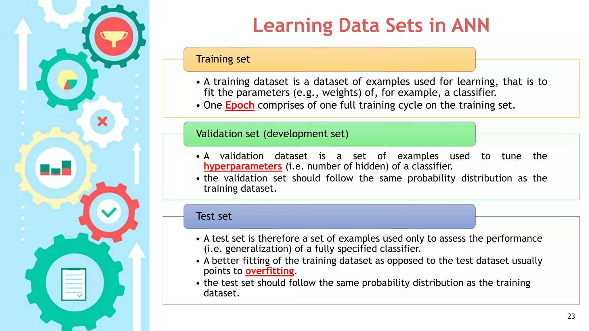 Learning Data Sets in ANN
23
• A training dataset is a dataset of examples used for learning, that is to
fit the parameters (e.g., weights) of, for example, a classifier.
• One Epoch comprises of one full training cycle on the training set.
Training set
• A validation dataset is a set of examples used to tune the
hyperparameters (i.e. number of hidden) of a classifier.
• the validation set should follow the same probability distribution as the
training dataset.
Validation set (development set)
• A test set is therefore a set of examples used only to assess the performance
(i.e. generalization) of a fully specified classifier.
• A better fitting of the training dataset as opposed to the test dataset usually
points to overfitting.
• the test set should follow the same probability distribution as the training
dataset.
Test set
 