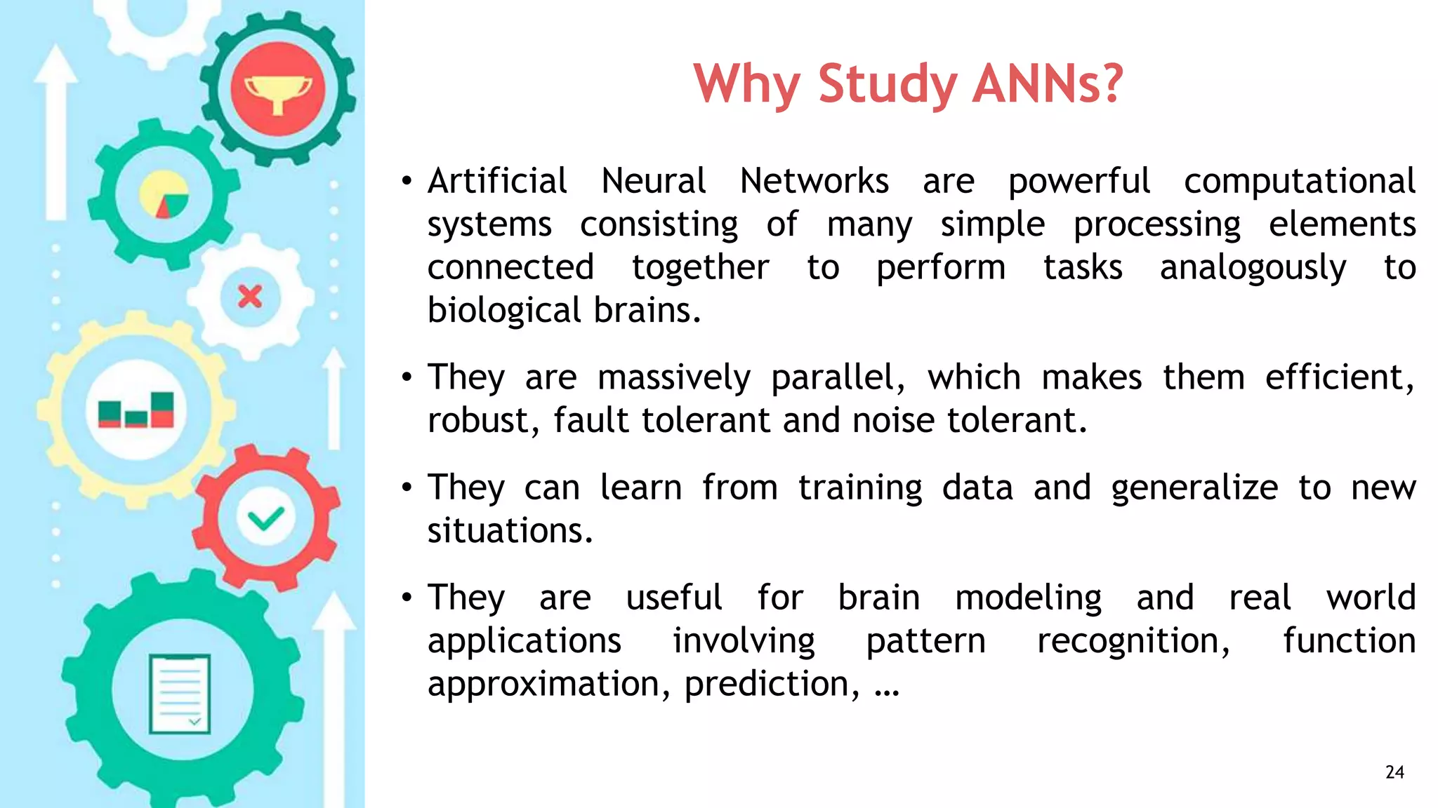 Why Study ANNs?
• Artificial Neural Networks are powerful computational
systems consisting of many simple processing elements
connected together to perform tasks analogously to
biological brains.
• They are massively parallel, which makes them efficient,
robust, fault tolerant and noise tolerant.
• They can learn from training data and generalize to new
situations.
• They are useful for brain modeling and real world
applications involving pattern recognition, function
approximation, prediction, …
24
 