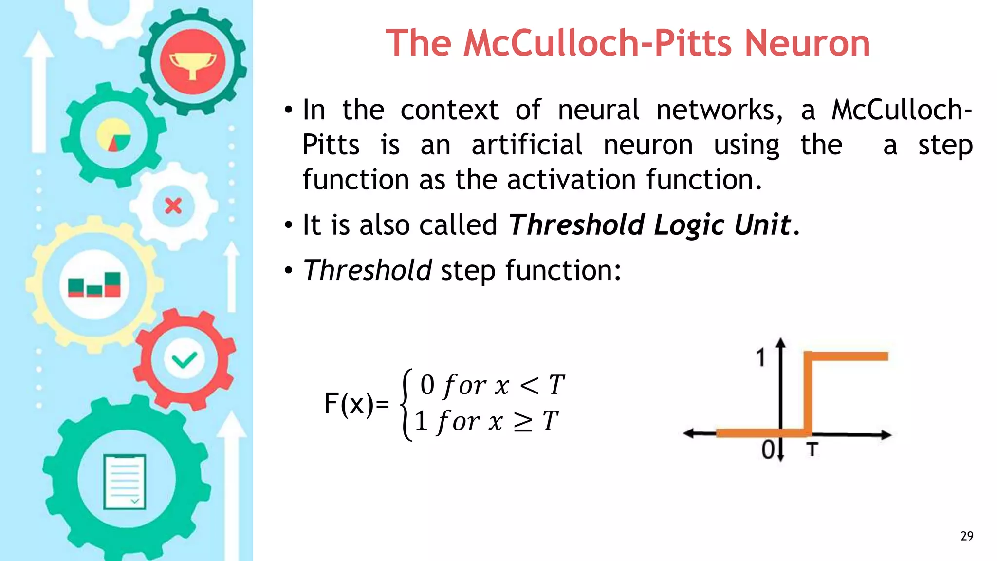 The McCulloch-Pitts Neuron
• In the context of neural networks, a McCulloch-
Pitts is an artificial neuron using the a step
function as the activation function.
• It is also called Threshold Logic Unit.
• Threshold step function:
29
F(x)=
0 𝑓𝑜𝑟 𝑥 < 𝑇
1 𝑓𝑜𝑟 𝑥 ≥ 𝑇
 