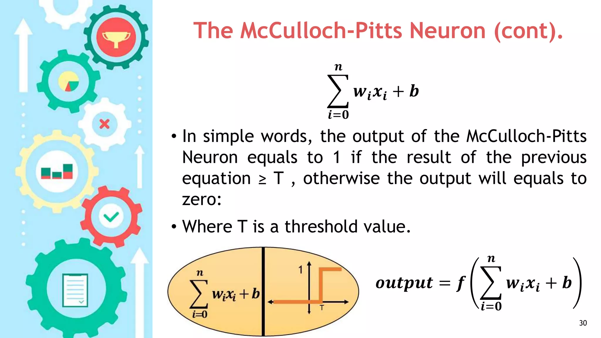 The McCulloch-Pitts Neuron (cont).
• In simple words, the output of the McCulloch-Pitts
Neuron equals to 1 if the result of the previous
equation ≥ T , otherwise the output will equals to
zero:
• Where T is a threshold value.
30
𝒊=𝟎
𝒏
𝒘𝒊 𝒙𝒊 + 𝒃
𝒐𝒖𝒕𝒑𝒖𝒕 = 𝒇
𝒊=𝟎
𝒏
𝒘𝒊 𝒙𝒊 + 𝒃
 