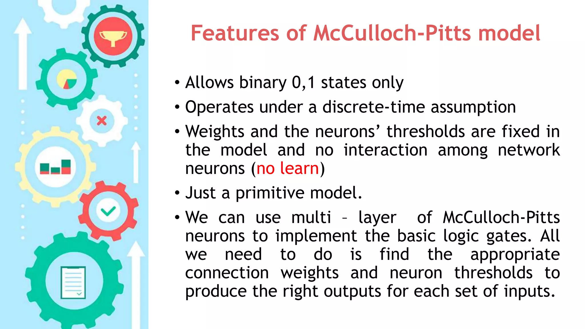 Features of McCulloch-Pitts model
• Allows binary 0,1 states only
• Operates under a discrete-time assumption
• Weights and the neurons’ thresholds are fixed in
the model and no interaction among network
neurons (no learn)
• Just a primitive model.
• We can use multi – layer of McCulloch-Pitts
neurons to implement the basic logic gates. All
we need to do is find the appropriate
connection weights and neuron thresholds to
produce the right outputs for each set of inputs.
 