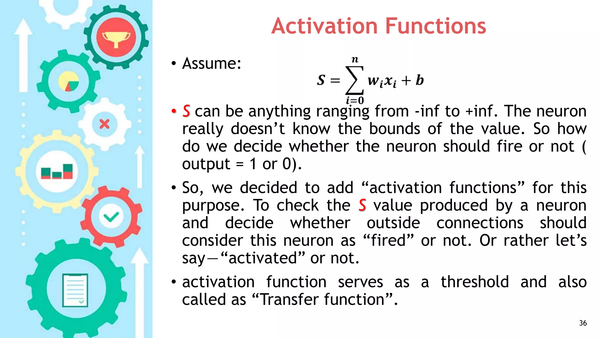 Activation Functions
• Assume:
• S can be anything ranging from -inf to +inf. The neuron
really doesn’t know the bounds of the value. So how
do we decide whether the neuron should fire or not (
output = 1 or 0).
• So, we decided to add “activation functions” for this
purpose. To check the S value produced by a neuron
and decide whether outside connections should
consider this neuron as “fired” or not. Or rather let’s
say—“activated” or not.
• activation function serves as a threshold and also
called as “Transfer function”.
36
𝑺 =
𝒊=𝟎
𝒏
𝒘𝒊 𝒙𝒊 + 𝒃
 