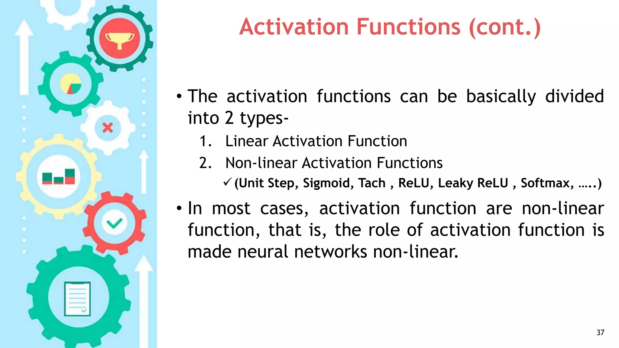 Activation Functions (cont.)
• The activation functions can be basically divided
into 2 types-
1. Linear Activation Function
2. Non-linear Activation Functions
(Unit Step, Sigmoid, Tach , ReLU, Leaky ReLU , Softmax, …..)
• In most cases, activation function are non-linear
function, that is, the role of activation function is
made neural networks non-linear.
37
 