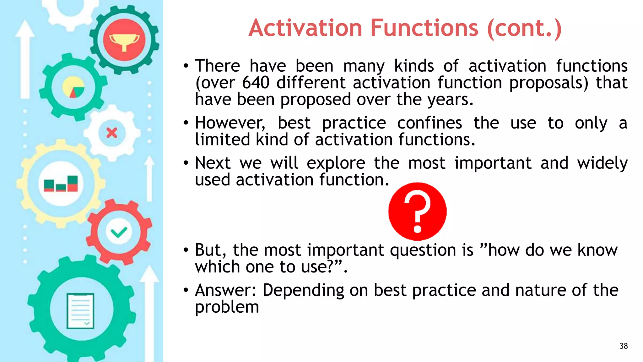 Activation Functions (cont.)
• There have been many kinds of activation functions
(over 640 different activation function proposals) that
have been proposed over the years.
• However, best practice confines the use to only a
limited kind of activation functions.
• Next we will explore the most important and widely
used activation function.
• But, the most important question is ”how do we know
which one to use?”.
• Answer: Depending on best practice and nature of the
problem
38
 