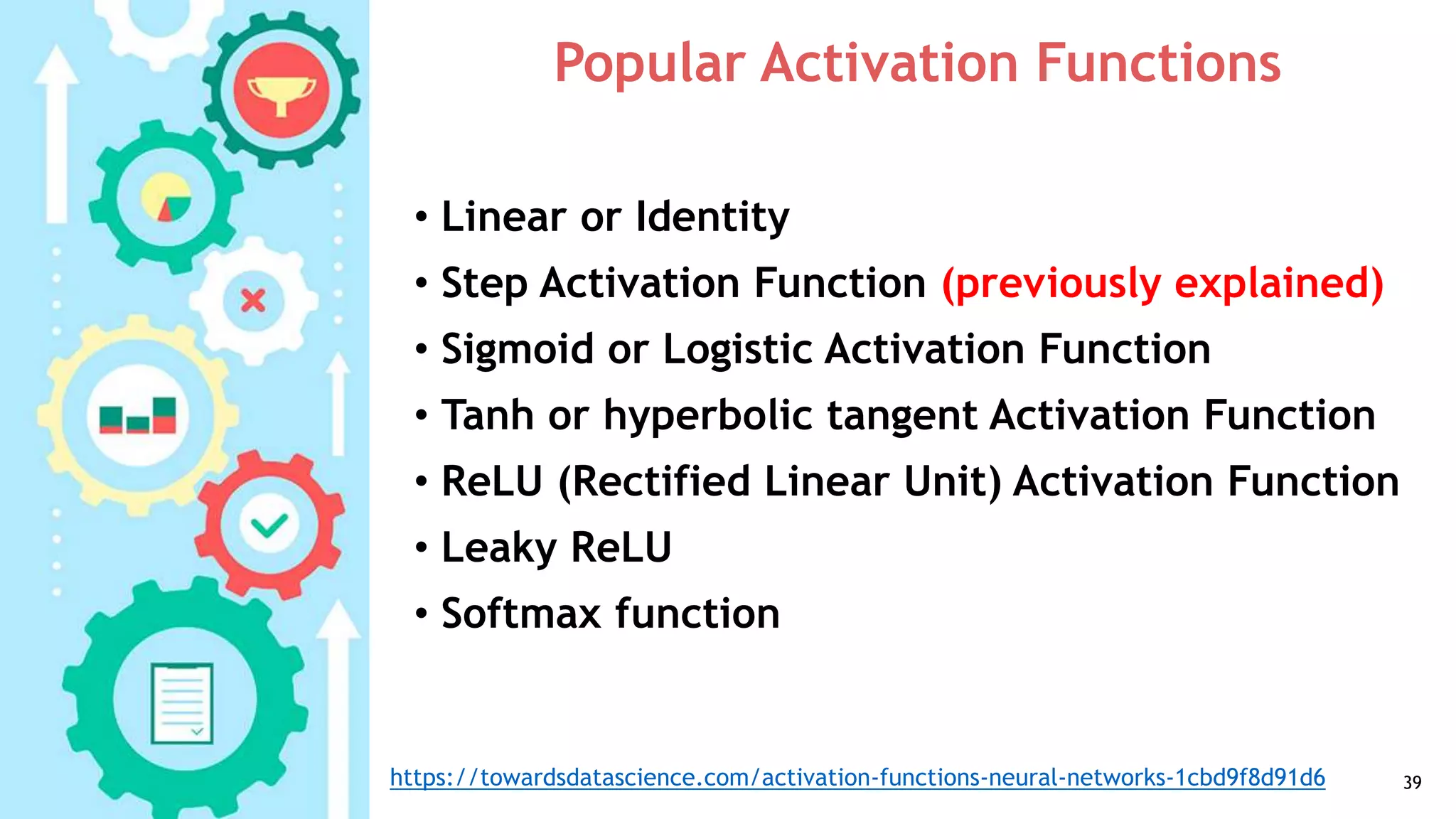 Popular Activation Functions
• Linear or Identity
• Step Activation Function (previously explained)
• Sigmoid or Logistic Activation Function
• Tanh or hyperbolic tangent Activation Function
• ReLU (Rectified Linear Unit) Activation Function
• Leaky ReLU
• Softmax function
39https://towardsdatascience.com/activation-functions-neural-networks-1cbd9f8d91d6
 