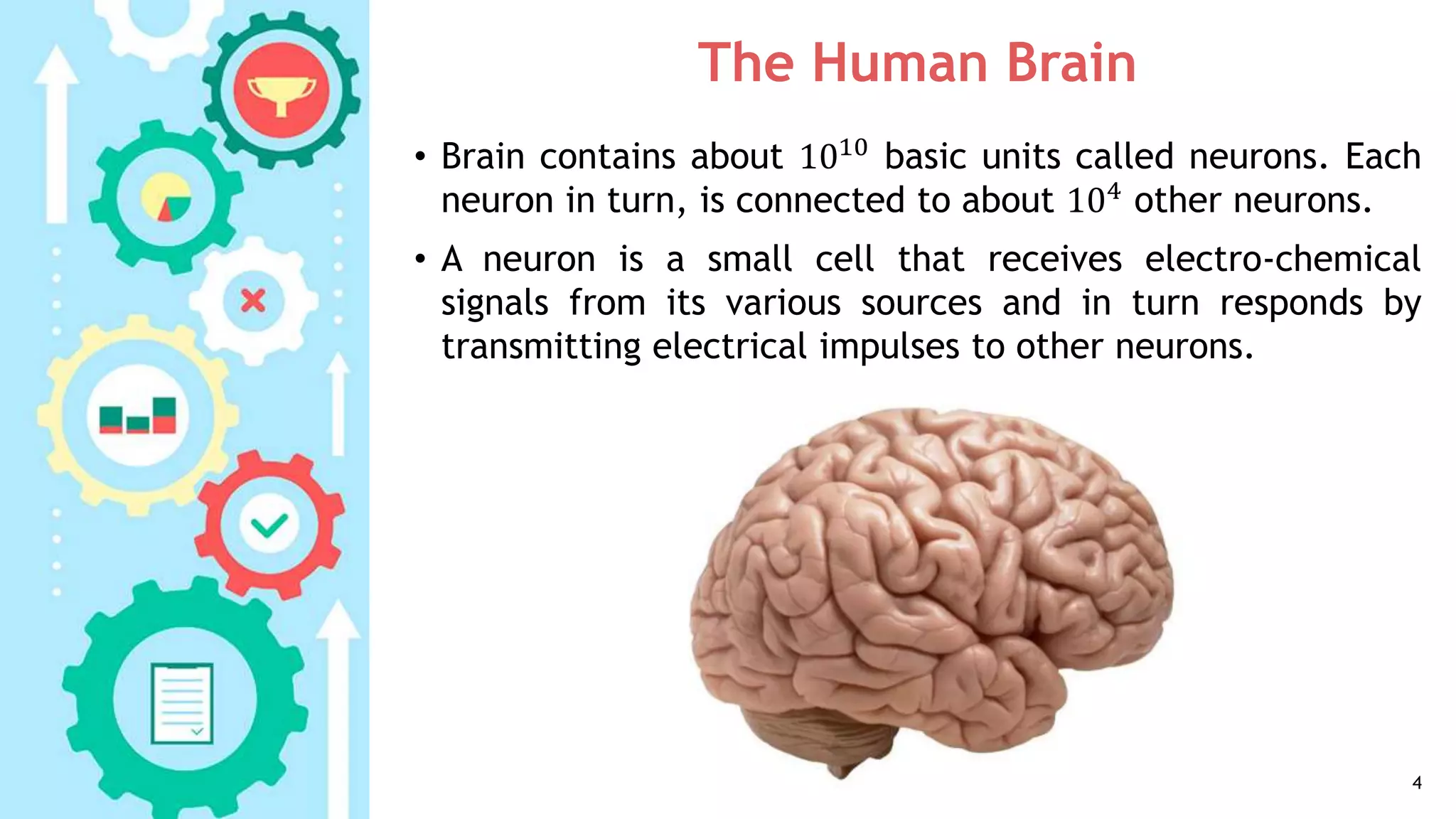 The Human Brain
4
• Brain contains about 1010 basic units called neurons. Each
neuron in turn, is connected to about 104
other neurons.
• A neuron is a small cell that receives electro-chemical
signals from its various sources and in turn responds by
transmitting electrical impulses to other neurons.
 