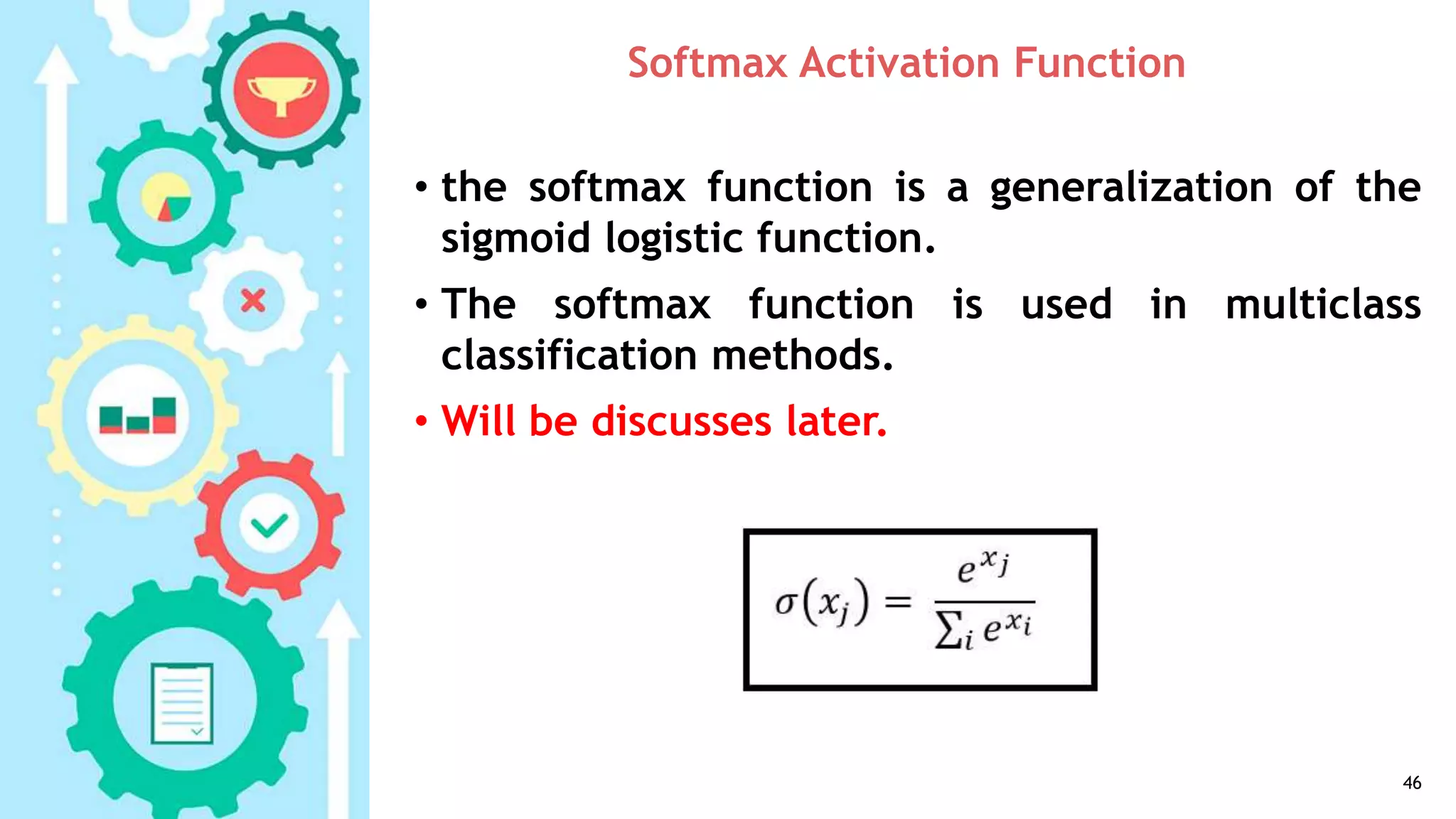 Softmax Activation Function
• the softmax function is a generalization of the
sigmoid logistic function.
• The softmax function is used in multiclass
classification methods.
• Will be discusses later.
46
 