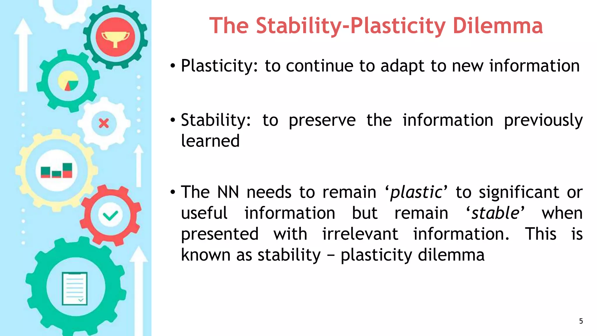 The Stability-Plasticity Dilemma
• Plasticity: to continue to adapt to new information
• Stability: to preserve the information previously
learned
• The NN needs to remain ‘plastic’ to significant or
useful information but remain ‘stable’ when
presented with irrelevant information. This is
known as stability − plasticity dilemma
5
 