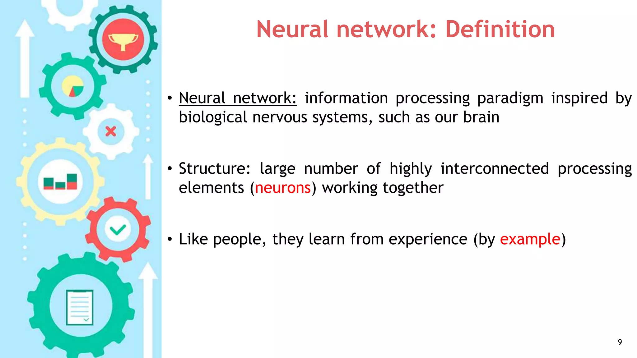 Neural network: Definition
• Neural network: information processing paradigm inspired by
biological nervous systems, such as our brain
• Structure: large number of highly interconnected processing
elements (neurons) working together
• Like people, they learn from experience (by example)
9
 
