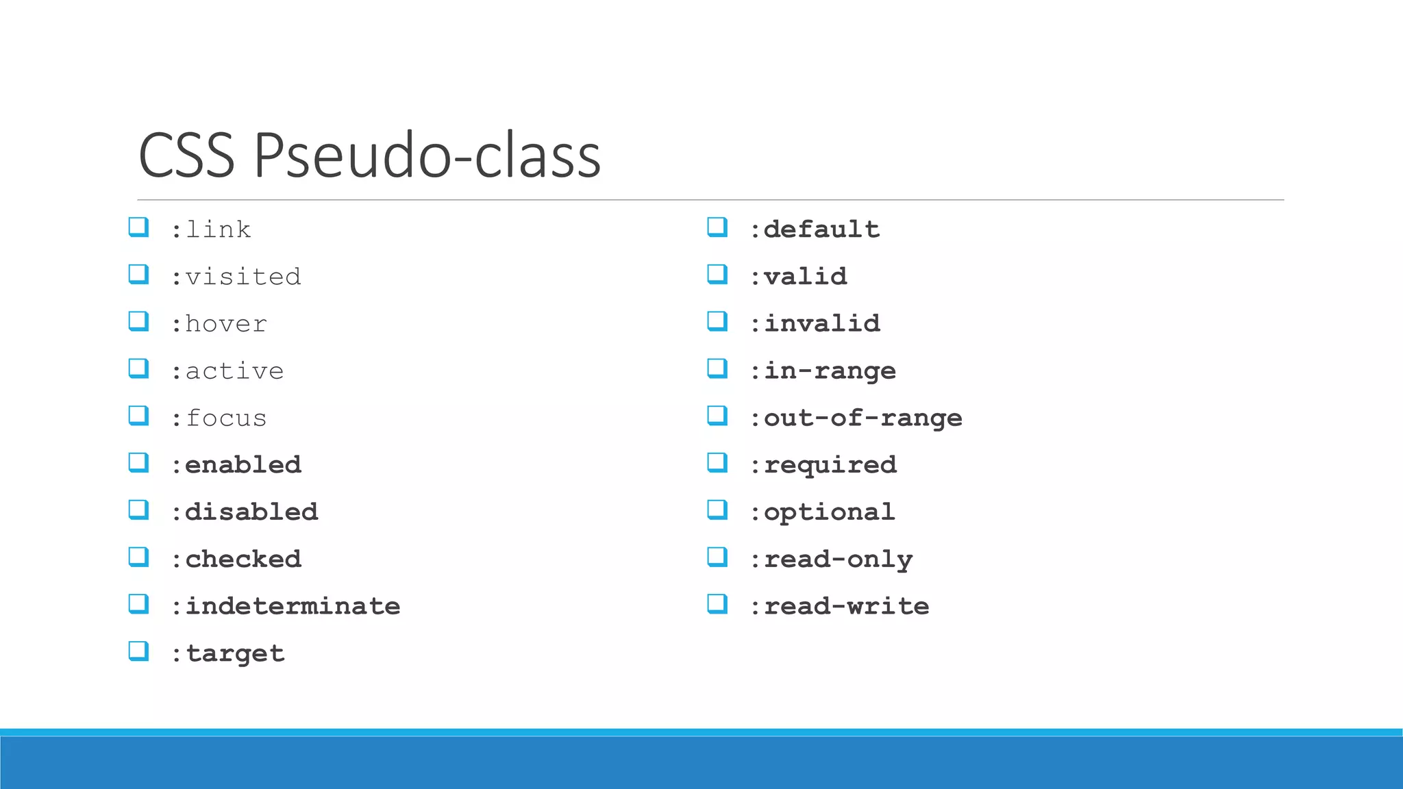 CSS Pseudo-class
 :link
 :visited
 :hover
 :active
 :focus
 :enabled
 :disabled
 :checked
 :indeterminate
 :target
 :default
 :valid
 :invalid
 :in-range
 :out-of-range
 :required
 :optional
 :read-only
 :read-write
 