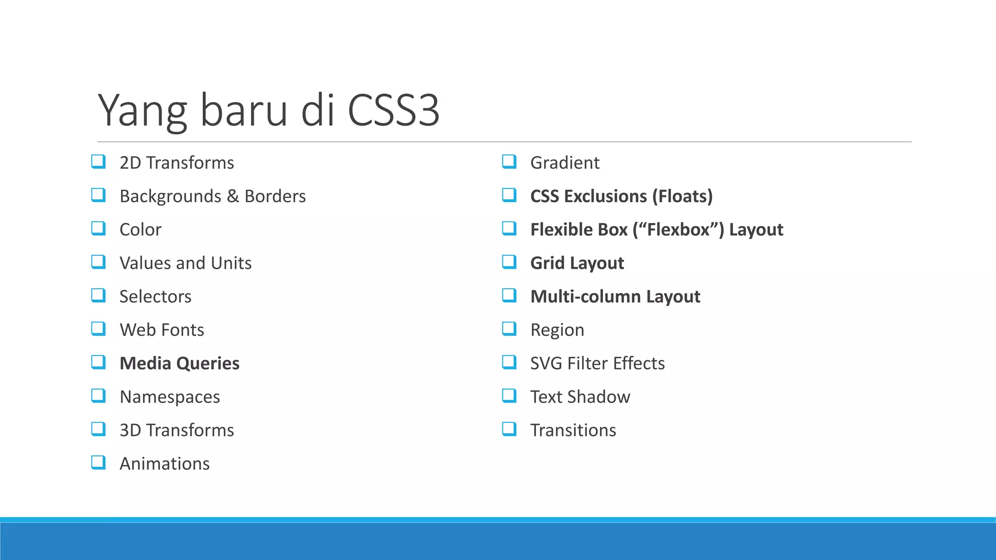Yang baru di CSS3
 2D Transforms
 Backgrounds & Borders
 Color
 Values and Units
 Selectors
 Web Fonts
 Media Queries
 Namespaces
 3D Transforms
 Animations
 Gradient
 CSS Exclusions (Floats)
 Flexible Box (“Flexbox”) Layout
 Grid Layout
 Multi-column Layout
 Region
 SVG Filter Effects
 Text Shadow
 Transitions
 