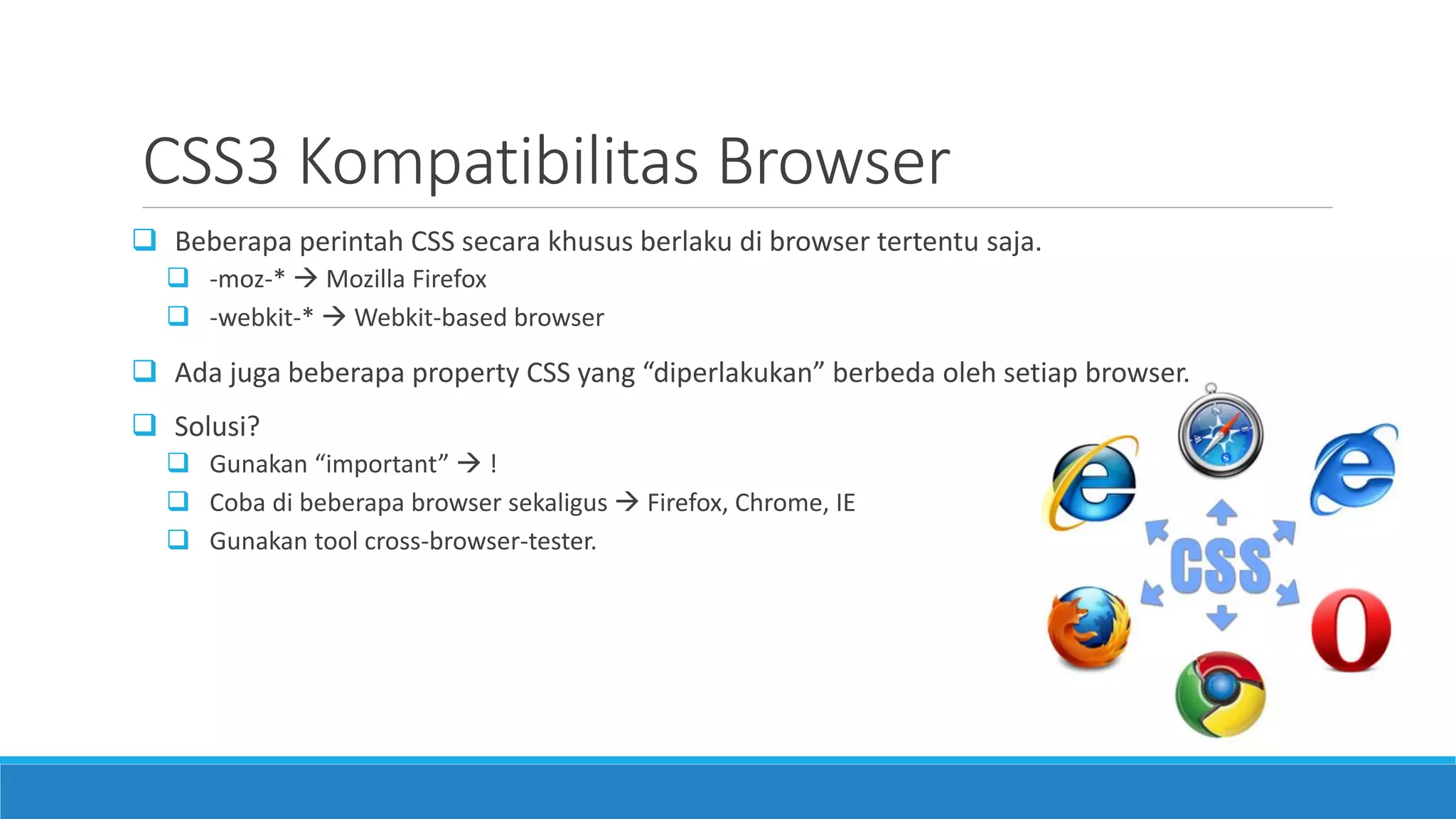 CSS3 Kompatibilitas Browser
 Beberapa perintah CSS secara khusus berlaku di browser tertentu saja.
 -moz-*  Mozilla Firefox
 -webkit-*  Webkit-based browser
 Ada juga beberapa property CSS yang “diperlakukan” berbeda oleh setiap browser.
 Solusi?
 Gunakan “important”  !
 Coba di beberapa browser sekaligus  Firefox, Chrome, IE
 Gunakan tool cross-browser-tester.
 