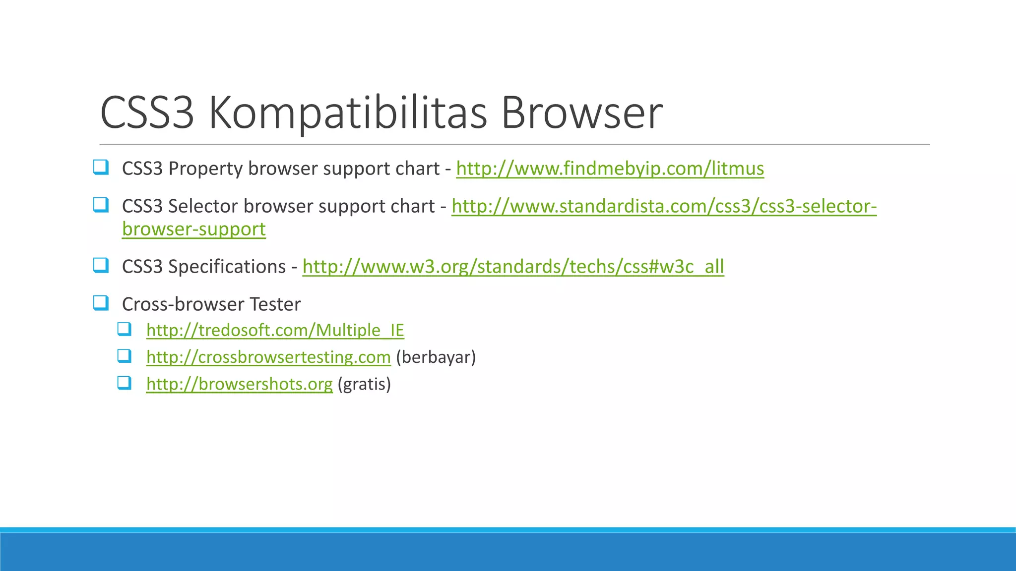 CSS3 Kompatibilitas Browser
 CSS3 Property browser support chart - http://www.findmebyip.com/litmus
 CSS3 Selector browser support chart - http://www.standardista.com/css3/css3-selector-
browser-support
 CSS3 Specifications - http://www.w3.org/standards/techs/css#w3c_all
 Cross-browser Tester
 http://tredosoft.com/Multiple_IE
 http://crossbrowsertesting.com (berbayar)
 http://browsershots.org (gratis)
 