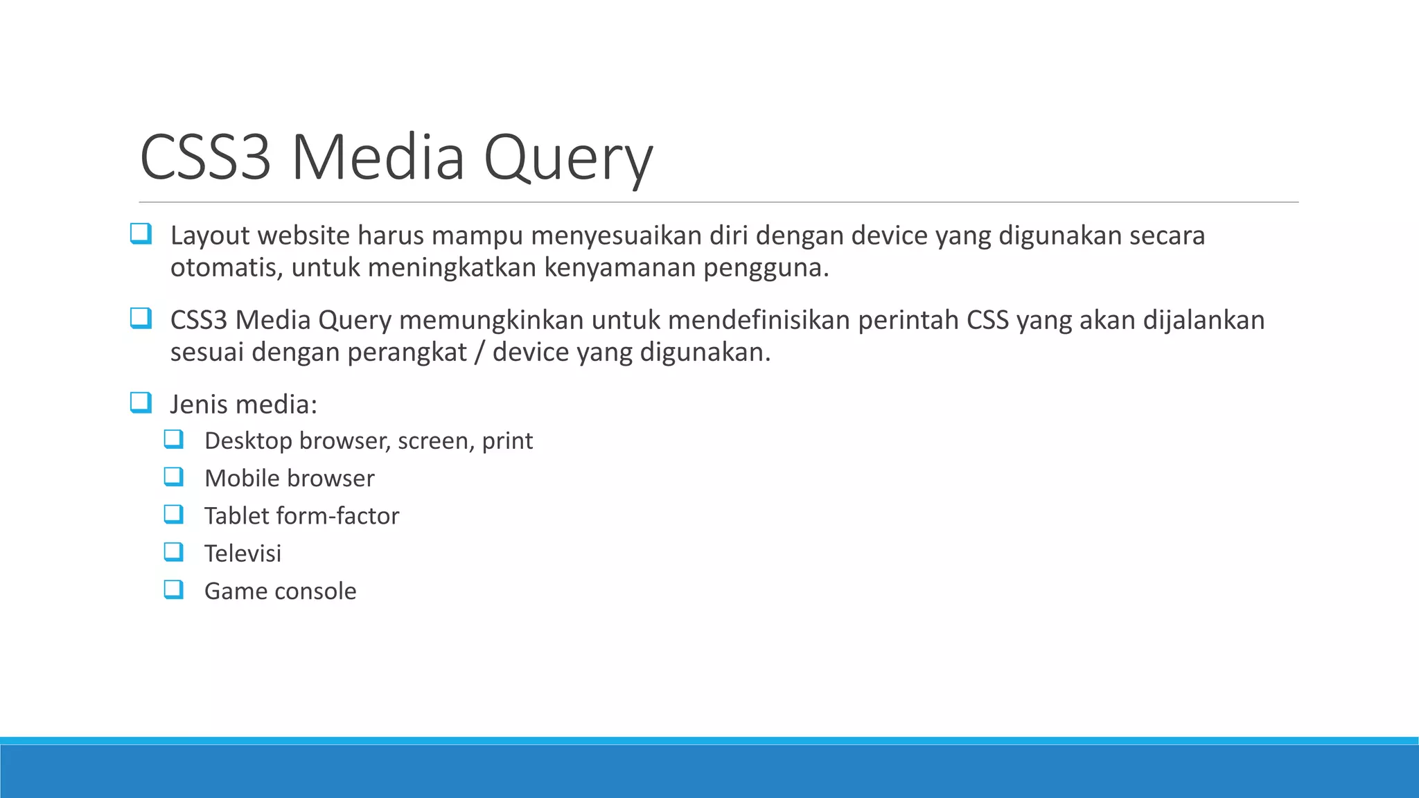 CSS3 Media Query
 Layout website harus mampu menyesuaikan diri dengan device yang digunakan secara
otomatis, untuk meningkatkan kenyamanan pengguna.
 CSS3 Media Query memungkinkan untuk mendefinisikan perintah CSS yang akan dijalankan
sesuai dengan perangkat / device yang digunakan.
 Jenis media:
 Desktop browser, screen, print
 Mobile browser
 Tablet form-factor
 Televisi
 Game console
 