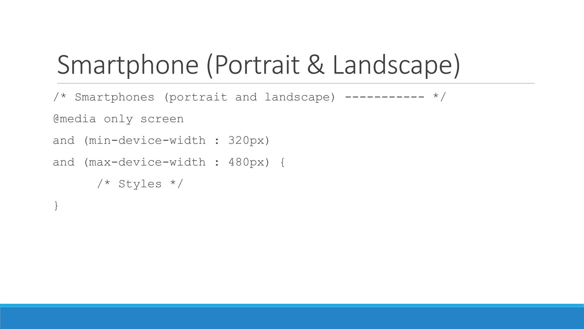 Smartphone (Portrait & Landscape)
/* Smartphones (portrait and landscape) ----------- */
@media only screen
and (min-device-width : 320px)
and (max-device-width : 480px) {
/* Styles */
}
 