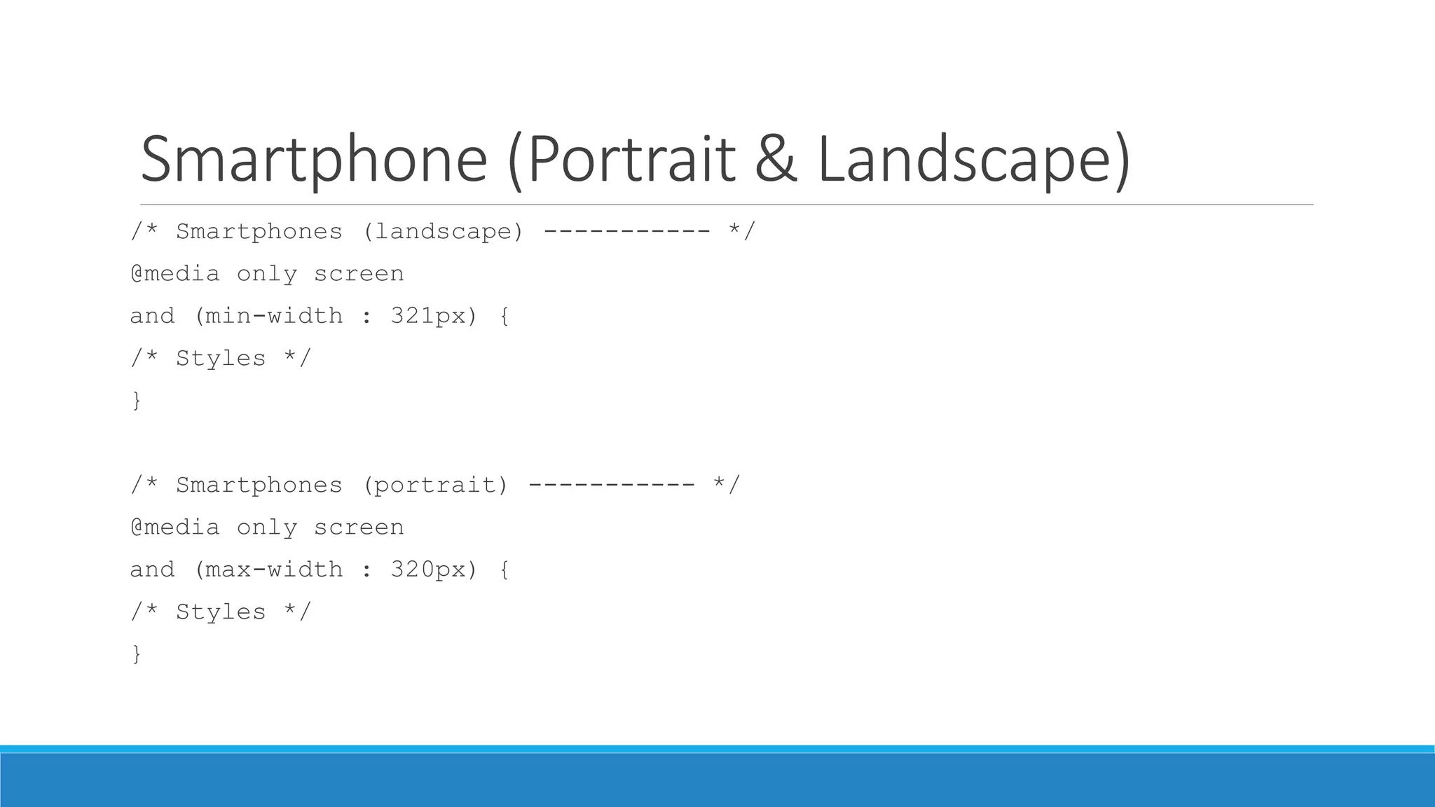 Smartphone (Portrait & Landscape)
/* Smartphones (landscape) ----------- */
@media only screen
and (min-width : 321px) {
/* Styles */
}
/* Smartphones (portrait) ----------- */
@media only screen
and (max-width : 320px) {
/* Styles */
}
 