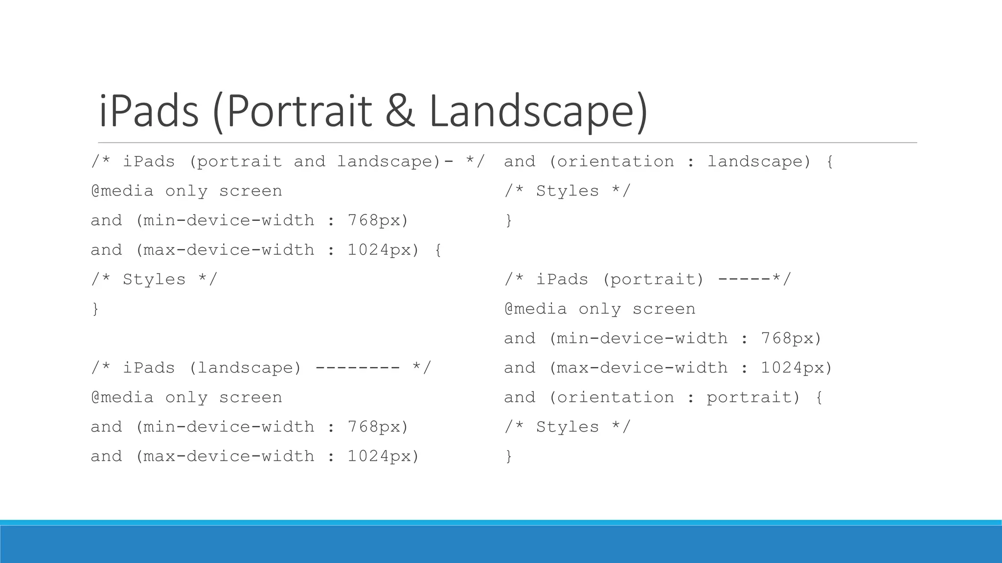 iPads (Portrait & Landscape)
/* iPads (portrait and landscape)- */
@media only screen
and (min-device-width : 768px)
and (max-device-width : 1024px) {
/* Styles */
}
/* iPads (landscape) -------- */
@media only screen
and (min-device-width : 768px)
and (max-device-width : 1024px)
and (orientation : landscape) {
/* Styles */
}
/* iPads (portrait) -----*/
@media only screen
and (min-device-width : 768px)
and (max-device-width : 1024px)
and (orientation : portrait) {
/* Styles */
}
 