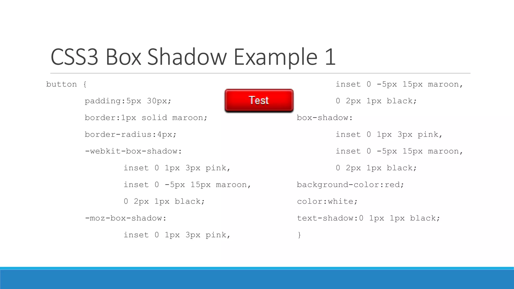 CSS3 Box Shadow Example 1
button {
padding:5px 30px;
border:1px solid maroon;
border-radius:4px;
-webkit-box-shadow:
inset 0 1px 3px pink,
inset 0 -5px 15px maroon,
0 2px 1px black;
-moz-box-shadow:
inset 0 1px 3px pink,
inset 0 -5px 15px maroon,
0 2px 1px black;
box-shadow:
inset 0 1px 3px pink,
inset 0 -5px 15px maroon,
0 2px 1px black;
background-color:red;
color:white;
text-shadow:0 1px 1px black;
}
 