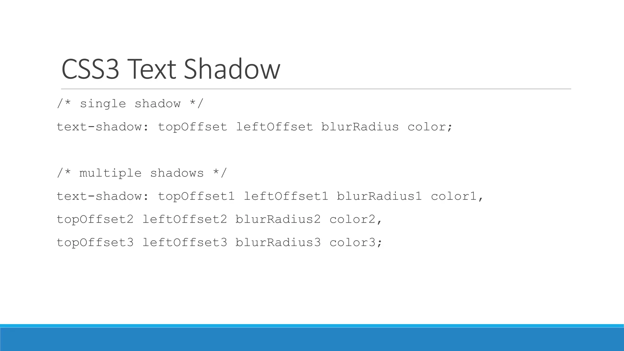 CSS3 Text Shadow
/* single shadow */
text-shadow: topOffset leftOffset blurRadius color;
/* multiple shadows */
text-shadow: topOffset1 leftOffset1 blurRadius1 color1,
topOffset2 leftOffset2 blurRadius2 color2,
topOffset3 leftOffset3 blurRadius3 color3;
 