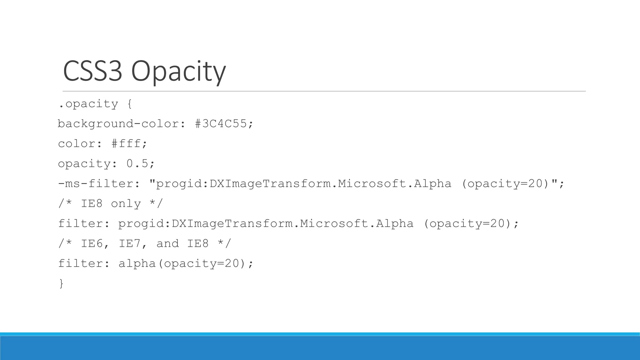 CSS3 Opacity
.opacity {
background-color: #3C4C55;
color: #fff;
opacity: 0.5;
-ms-filter: "progid:DXImageTransform.Microsoft.Alpha (opacity=20)";
/* IE8 only */
filter: progid:DXImageTransform.Microsoft.Alpha (opacity=20);
/* IE6, IE7, and IE8 */
filter: alpha(opacity=20);
}
 