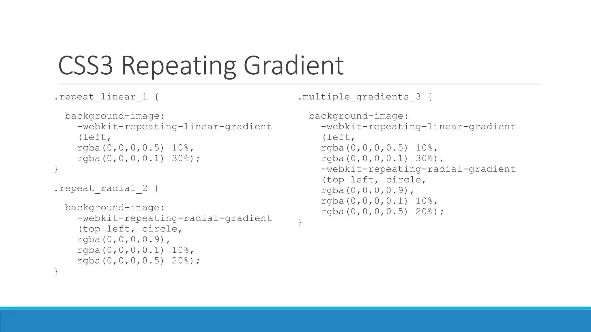 CSS3 Repeating Gradient
.repeat_linear_1 {
background-image:
-webkit-repeating-linear-gradient
(left,
rgba(0,0,0,0.5) 10%,
rgba(0,0,0,0.1) 30%);
}
.repeat_radial_2 {
background-image:
-webkit-repeating-radial-gradient
(top left, circle,
rgba(0,0,0,0.9),
rgba(0,0,0,0.1) 10%,
rgba(0,0,0,0.5) 20%);
}
.multiple_gradients_3 {
background-image:
-webkit-repeating-linear-gradient
(left,
rgba(0,0,0,0.5) 10%,
rgba(0,0,0,0.1) 30%),
-webkit-repeating-radial-gradient
(top left, circle,
rgba(0,0,0,0.9),
rgba(0,0,0,0.1) 10%,
rgba(0,0,0,0.5) 20%);
}
 