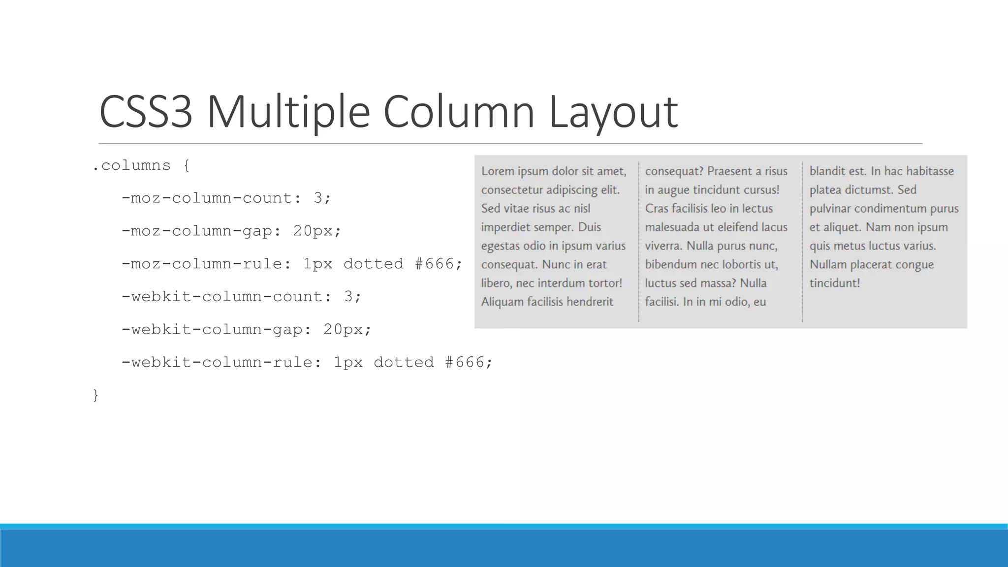 CSS3 Multiple Column Layout
.columns {
-moz-column-count: 3;
-moz-column-gap: 20px;
-moz-column-rule: 1px dotted #666;
-webkit-column-count: 3;
-webkit-column-gap: 20px;
-webkit-column-rule: 1px dotted #666;
}
 