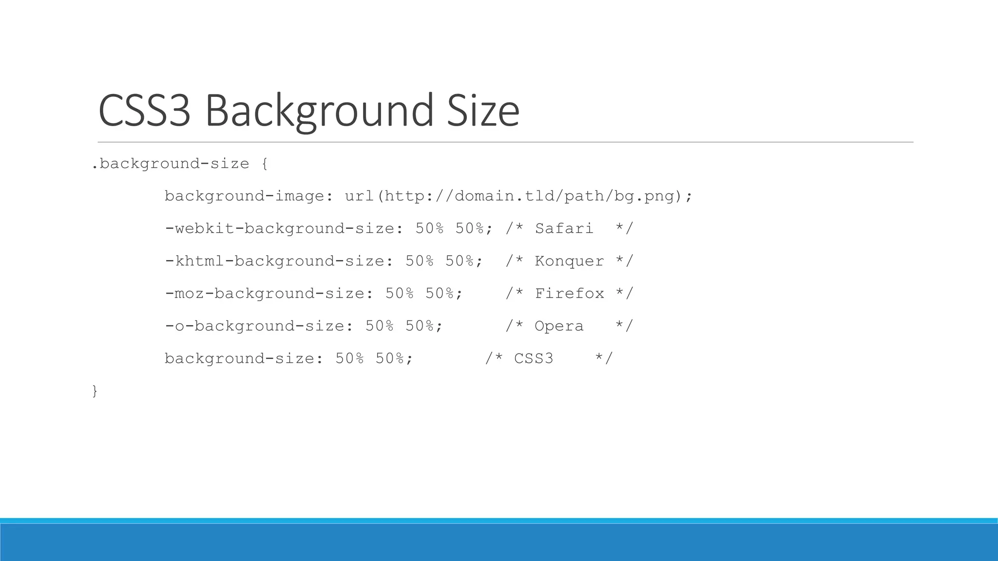 CSS3 Background Size
.background-size {
background-image: url(http://domain.tld/path/bg.png);
-webkit-background-size: 50% 50%; /* Safari */
-khtml-background-size: 50% 50%; /* Konquer */
-moz-background-size: 50% 50%; /* Firefox */
-o-background-size: 50% 50%; /* Opera */
background-size: 50% 50%; /* CSS3 */
}
 
