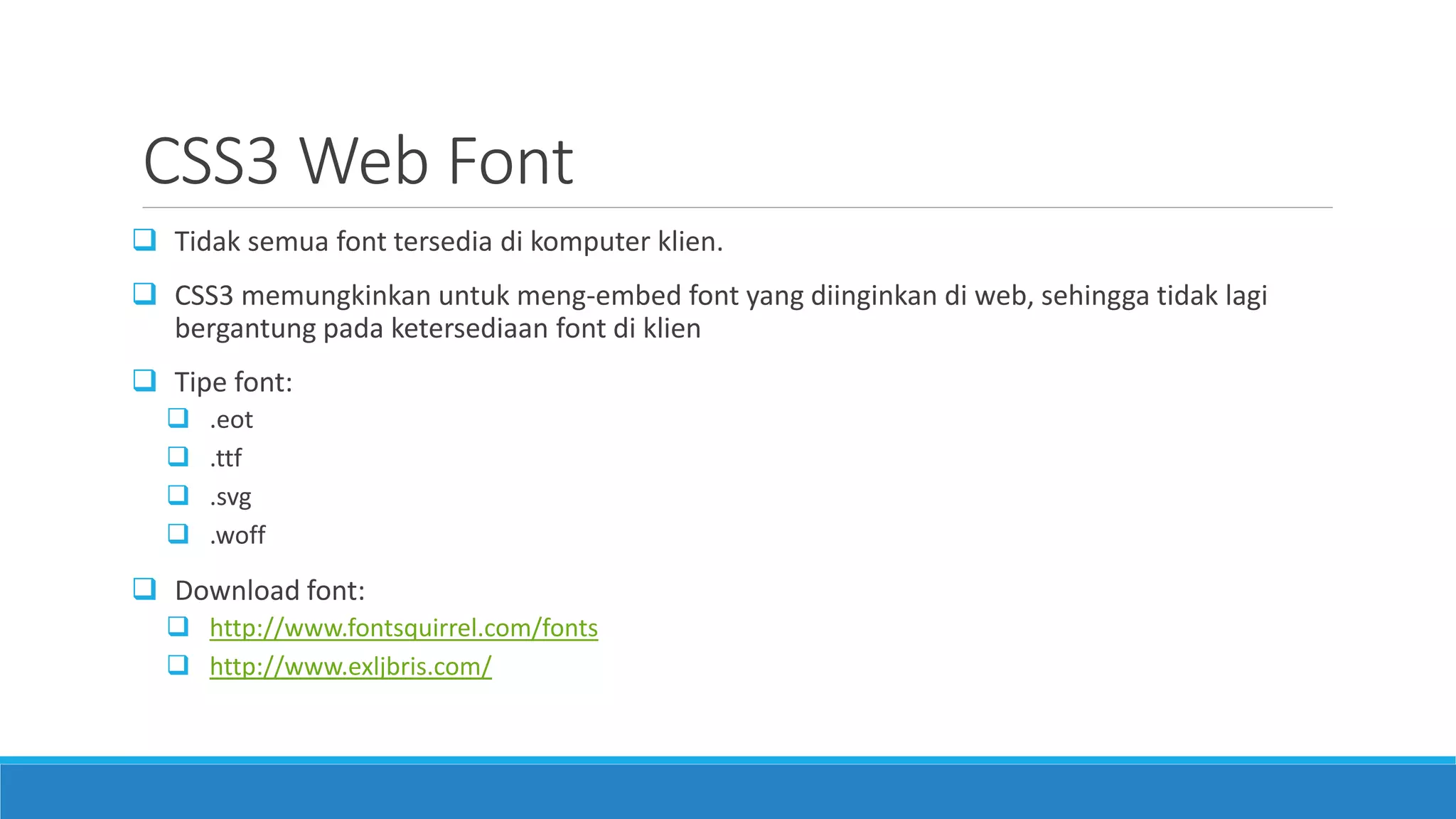 CSS3 Web Font
 Tidak semua font tersedia di komputer klien.
 CSS3 memungkinkan untuk meng-embed font yang diinginkan di web, sehingga tidak lagi
bergantung pada ketersediaan font di klien
 Tipe font:
 .eot
 .ttf
 .svg
 .woff
 Download font:
 http://www.fontsquirrel.com/fonts
 http://www.exljbris.com/
 