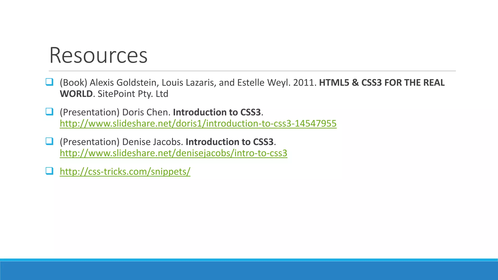 Resources
 (Book) Alexis Goldstein, Louis Lazaris, and Estelle Weyl. 2011. HTML5 & CSS3 FOR THE REAL
WORLD. SitePoint Pty. Ltd
 (Presentation) Doris Chen. Introduction to CSS3.
http://www.slideshare.net/doris1/introduction-to-css3-14547955
 (Presentation) Denise Jacobs. Introduction to CSS3.
http://www.slideshare.net/denisejacobs/intro-to-css3
 http://css-tricks.com/snippets/
 