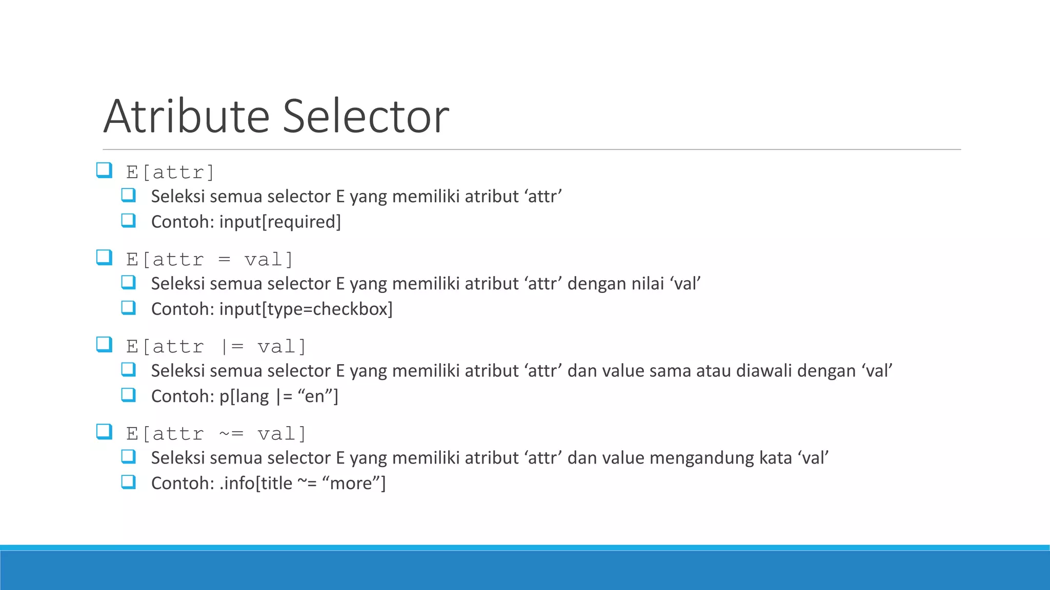 Atribute Selector
 E[attr]
 Seleksi semua selector E yang memiliki atribut ‘attr’
 Contoh: input[required]
 E[attr = val]
 Seleksi semua selector E yang memiliki atribut ‘attr’ dengan nilai ‘val’
 Contoh: input[type=checkbox]
 E[attr |= val]
 Seleksi semua selector E yang memiliki atribut ‘attr’ dan value sama atau diawali dengan ‘val’
 Contoh: p[lang |= “en”]
 E[attr ~= val]
 Seleksi semua selector E yang memiliki atribut ‘attr’ dan value mengandung kata ‘val’
 Contoh: .info[title ~= “more”]
 