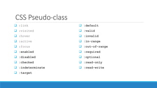 CSS Pseudo-class
 :link
 :visited
 :hover
 :active
 :focus
 :enabled
 :disabled
 :checked
 :indeterminate
 :target
 :default
 :valid
 :invalid
 :in-range
 :out-of-range
 :required
 :optional
 :read-only
 :read-write
 